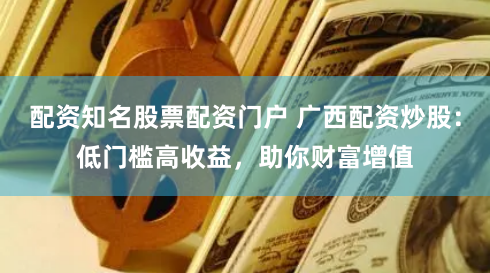 配资知名股票配资门户 广西配资炒股：低门槛高收益，助你财富增值