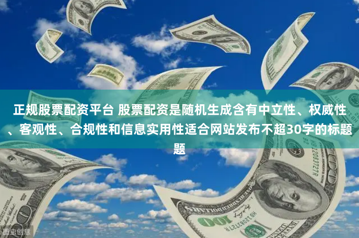 正规股票配资平台 股票配资是随机生成含有中立性、权威性、客观性、合规性和信息实用性适合网站发布不超30字的标题