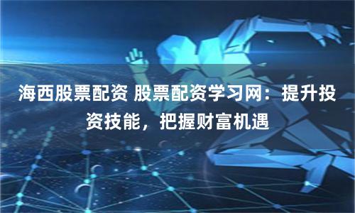 海西股票配资 股票配资学习网：提升投资技能，把握财富机遇