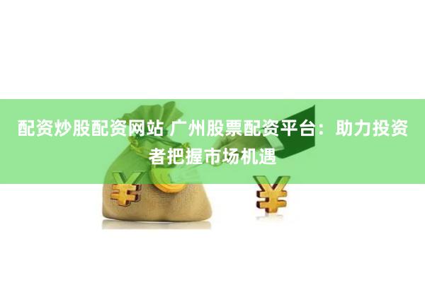 配资炒股配资网站 广州股票配资平台：助力投资者把握市场机遇