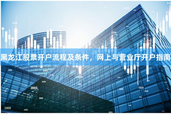 黑龙江股票开户流程及条件，网上与营业厅开户指南